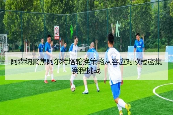 阿森纳聚焦阿尔特塔轮换策略从容应对欧冠密集赛程挑战