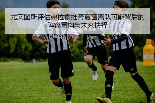 尤文图斯评估弗拉霍维奇夏窗离队可能背后的阵容重构与未来抉择