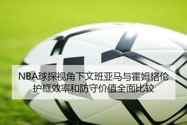 NBA球探视角下文班亚马与霍姆格伦护框效率和防守价值全面比较 | kaiyun